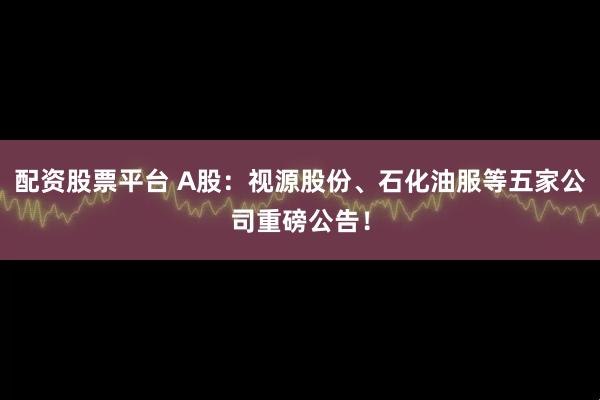 配资股票平台 A股：视源股份、石化油服等五家公司重磅公告！