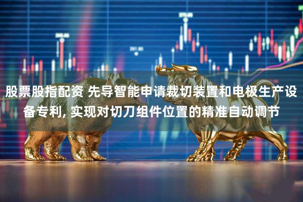 股票股指配资 先导智能申请裁切装置和电极生产设备专利, 实现对切刀组件位置的精准自动调节