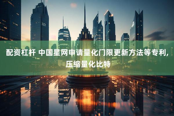配资杠杆 中国星网申请量化门限更新方法等专利, 压缩量化比特