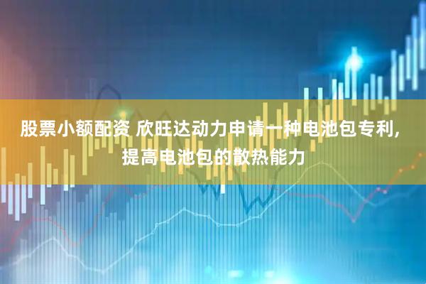 股票小额配资 欣旺达动力申请一种电池包专利, 提高电池包的散热能力
