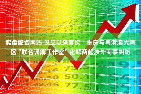 实盘配资网站 设立以来首次！重庆与粤港澳大湾区“联合调解工作室”化解两起涉外商事纠纷
