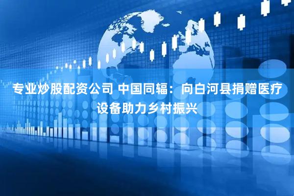 专业炒股配资公司 中国同辐：向白河县捐赠医疗设备助力乡村振兴