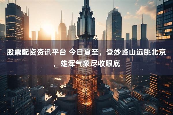股票配资资讯平台 今日夏至，登妙峰山远眺北京，雄浑气象尽收眼底