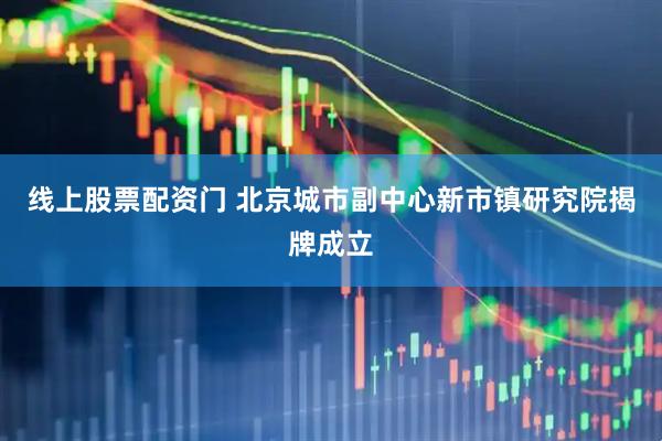 线上股票配资门 北京城市副中心新市镇研究院揭牌成立