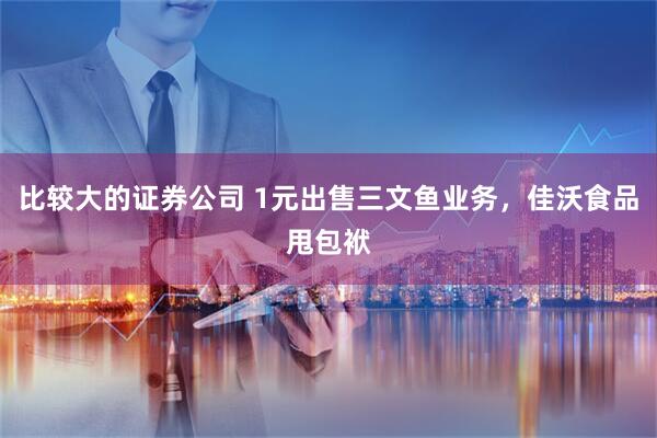 比较大的证券公司 1元出售三文鱼业务，佳沃食品甩包袱