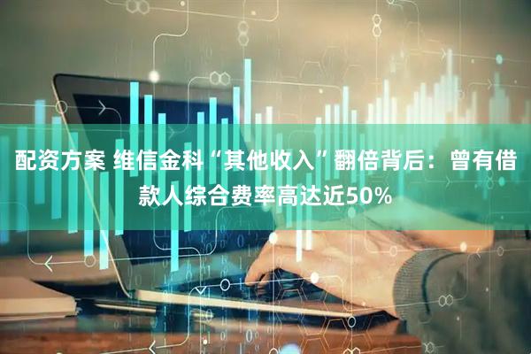 配资方案 维信金科“其他收入”翻倍背后：曾有借款人综合费率高达近50%