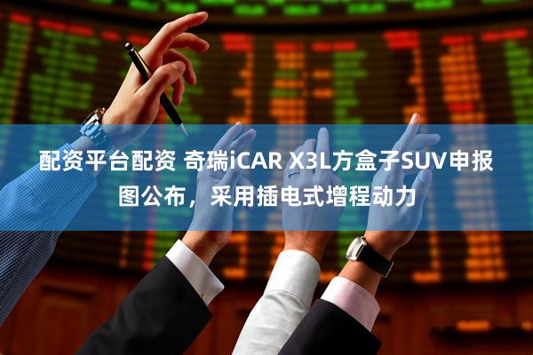 配资平台配资 奇瑞iCAR X3L方盒子SUV申报图公布，采用插电式增程动力