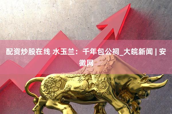 配资炒股在线 水玉兰：千年包公祠_大皖新闻 | 安徽网