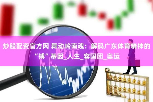 炒股配资官方网 舞动岭南魂：解码广东体育精神的“搏”基因_人生_容国团_奥运