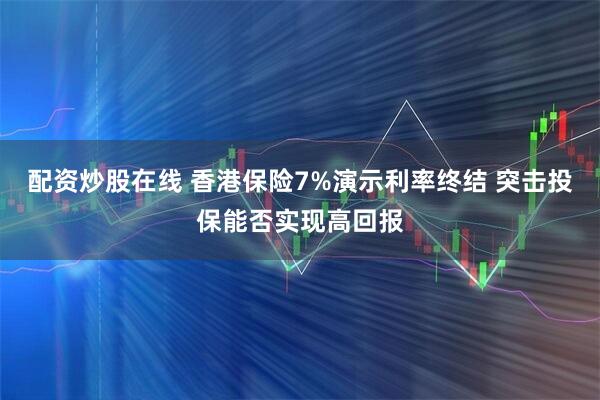 配资炒股在线 香港保险7%演示利率终结 突击投保能否实现高回报