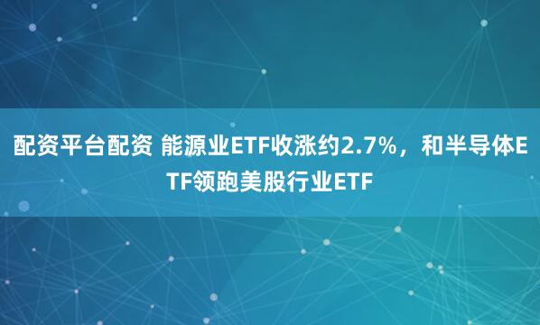 配资平台配资 能源业ETF收涨约2.7%，和半导体ETF领跑美股行业ETF