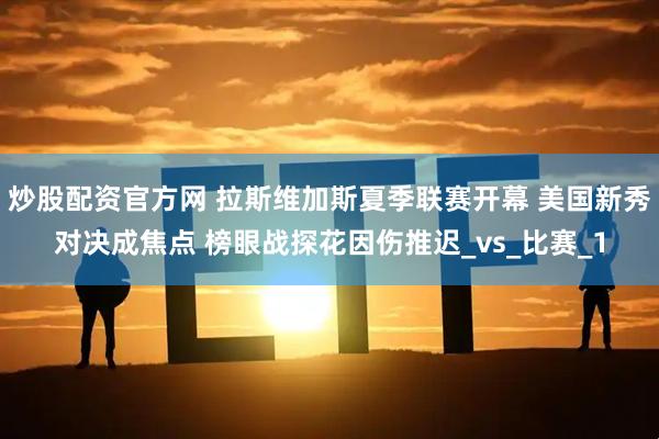 炒股配资官方网 拉斯维加斯夏季联赛开幕 美国新秀对决成焦点 榜眼战探花因伤推迟_vs_比赛_1