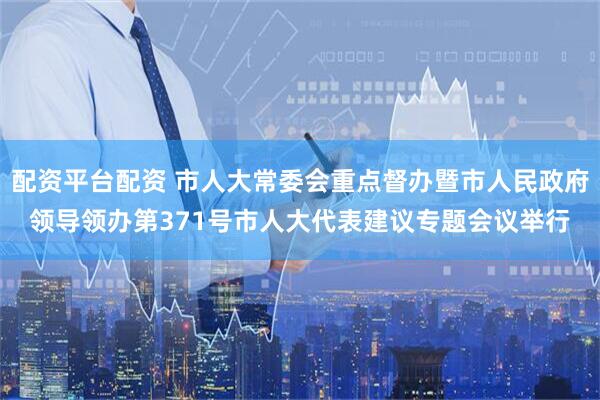 配资平台配资 市人大常委会重点督办暨市人民政府领导领办第371号市人大代表建议专题会议举行