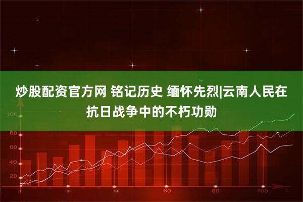 炒股配资官方网 铭记历史 缅怀先烈|云南人民在抗日战争中的不朽功勋