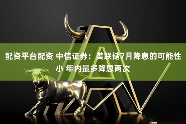 配资平台配资 中信证券：美联储7月降息的可能性小 年内最多降息两次