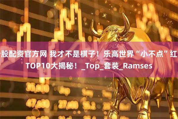 炒股配资官方网 我才不是棋子！乐高世界“小不点”红黑TOP10大揭秘！_Top_套装_Ramses