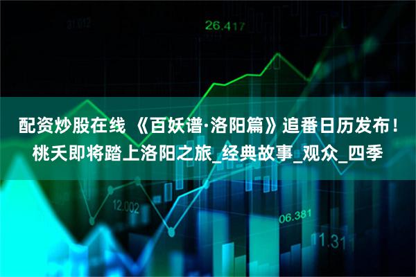 配资炒股在线 《百妖谱·洛阳篇》追番日历发布！桃夭即将踏上洛阳之旅_经典故事_观众_四季