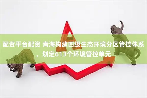 配资平台配资 青海构建四级生态环境分区管控体系，划定613个环境管控单元
