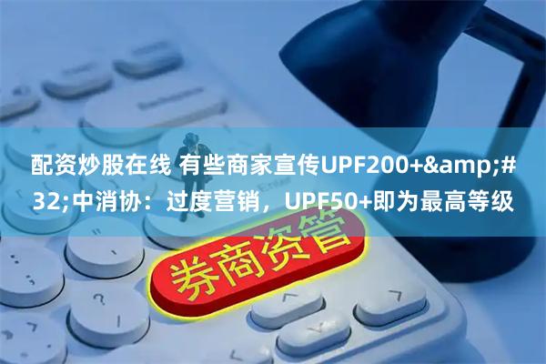 配资炒股在线 有些商家宣传UPF200+&#32;中消协：过度营销，UPF50+即为最高等级