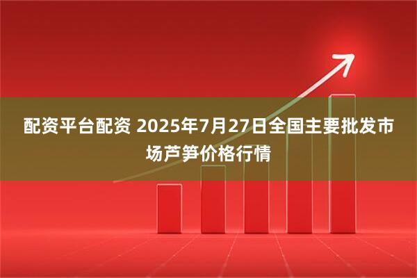 配资平台配资 2025年7月27日全国主要批发市场芦笋价格行情