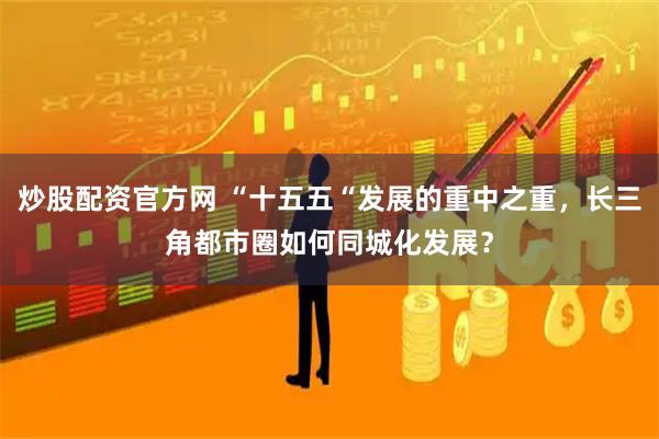 炒股配资官方网 “十五五“发展的重中之重，长三角都市圈如何同城化发展？