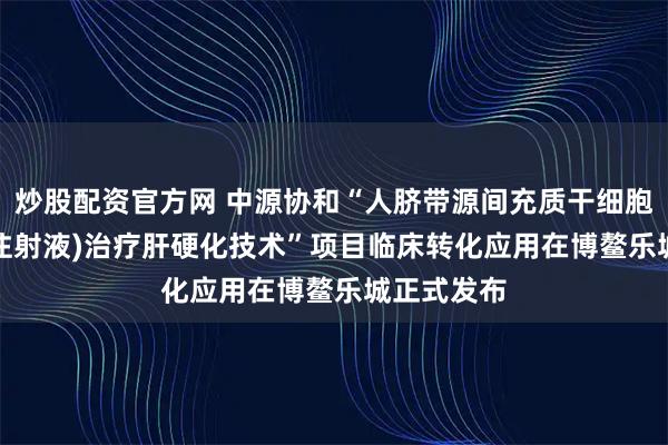 炒股配资官方网 中源协和“人脐带源间充质干细胞(VUM02注射液)治疗肝硬化技术”项目临床转化应用在博鳌乐城正式发布