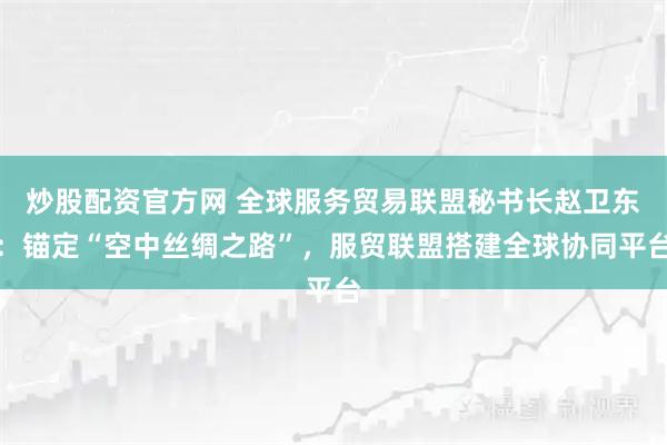 炒股配资官方网 全球服务贸易联盟秘书长赵卫东：锚定“空中丝绸之路”，服贸联盟搭建全球协同平台