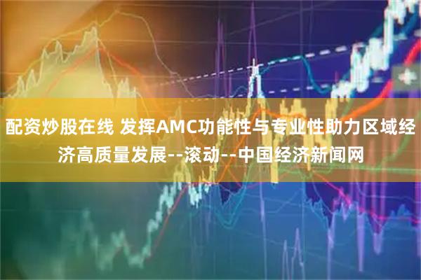 配资炒股在线 发挥AMC功能性与专业性助力区域经济高质量发展--滚动--中国经济新闻网