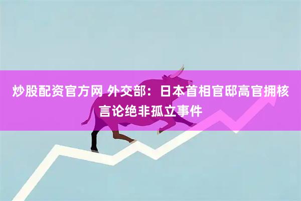 炒股配资官方网 外交部：日本首相官邸高官拥核言论绝非孤立事件