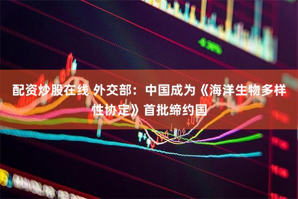 配资炒股在线 外交部：中国成为《海洋生物多样性协定》首批缔约国