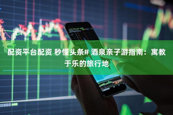 配资平台配资 秒懂头条# 酒泉亲子游指南：寓教于乐的旅行地