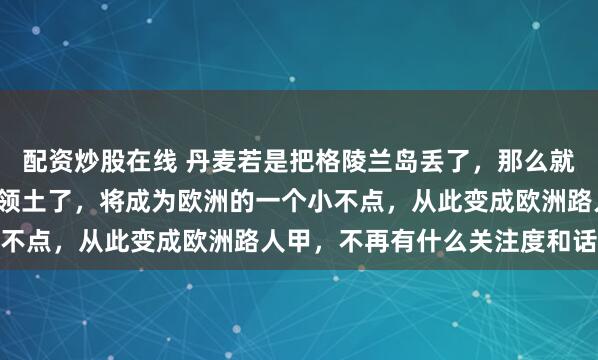 配资炒股在线 丹麦若是把格陵兰岛丢了，那么就剩下4.3万平方公里的领土了，将成为欧洲的一个小不点，从此变成欧洲路人甲，不再有什么关注度和话语权