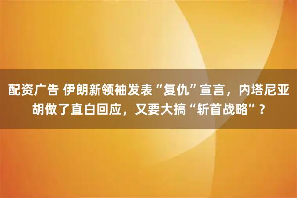 配资广告 伊朗新领袖发表“复仇”宣言，内塔尼亚胡做了直白回应，又要大搞“斩首战略”？