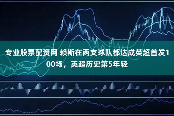 专业股票配资网 赖斯在两支球队都达成英超首发100场，英超历史第5年轻