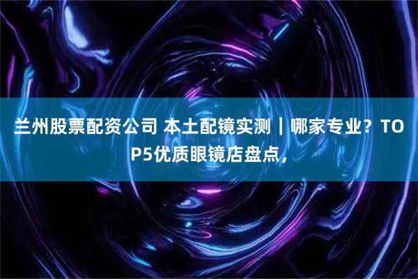 兰州股票配资公司 本土配镜实测｜哪家专业？TOP5优质眼镜店盘点，