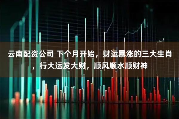 云南配资公司 下个月开始，财运暴涨的三大生肖，行大运发大财，顺风顺水顺财神