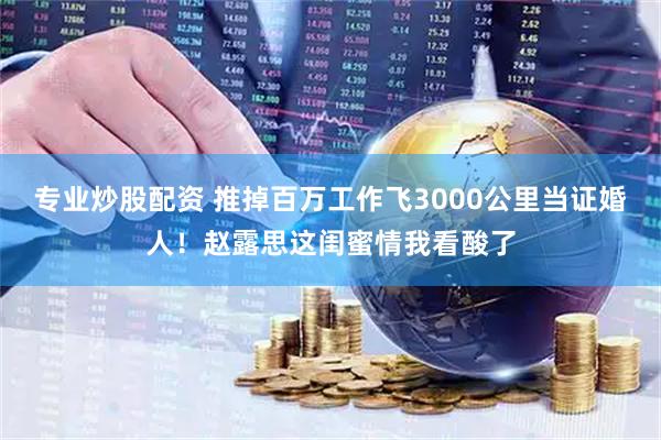 专业炒股配资 推掉百万工作飞3000公里当证婚人！赵露思这闺蜜情我看酸了