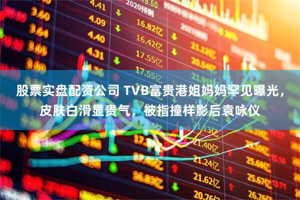 股票实盘配资公司 TVB富贵港姐妈妈罕见曝光，皮肤白滑显贵气，被指撞样影后袁咏仪