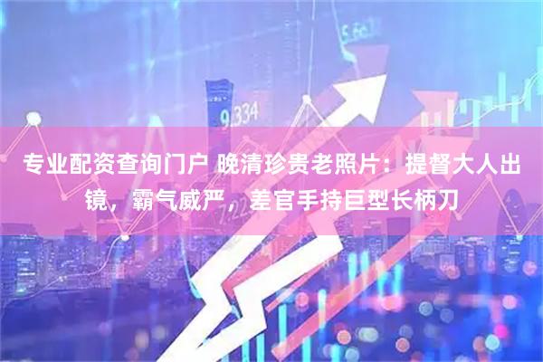 专业配资查询门户 晚清珍贵老照片：提督大人出镜，霸气威严，差官手持巨型长柄刀