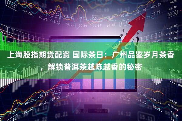 上海股指期货配资 国际茶日：广州品鉴岁月茶香，解锁普洱茶越陈越香的秘密
