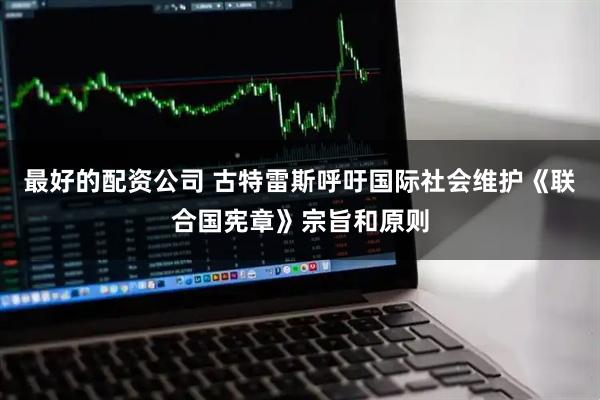最好的配资公司 古特雷斯呼吁国际社会维护《联合国宪章》宗旨和原则