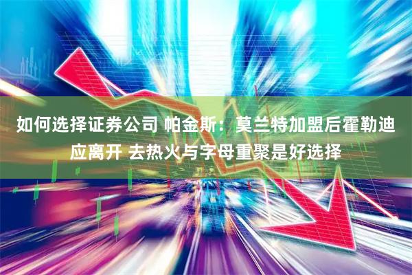 如何选择证券公司 帕金斯：莫兰特加盟后霍勒迪应离开 去热火与字母重聚是好选择
