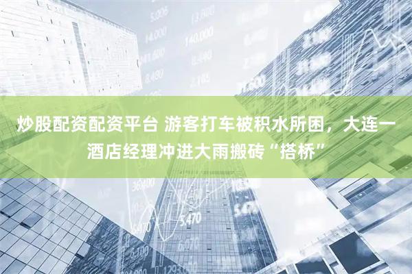 炒股配资配资平台 游客打车被积水所困，大连一酒店经理冲进大雨搬砖“搭桥”