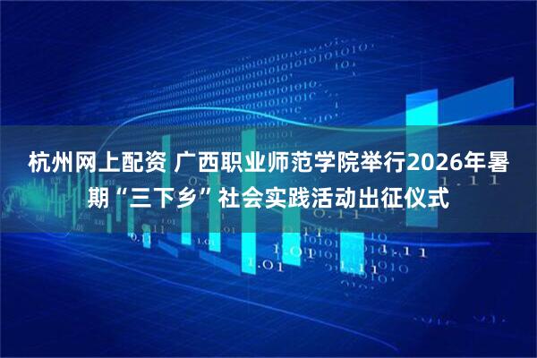 杭州网上配资 广西职业师范学院举行2026年暑期“三下乡”社会实践活动出征仪式