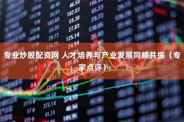 专业炒股配资网 人才培养与产业发展同频共振（专家点评）