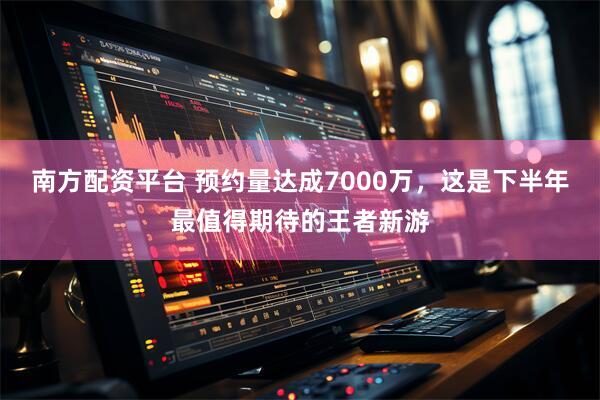 南方配资平台 预约量达成7000万，这是下半年最值得期待的王者新游