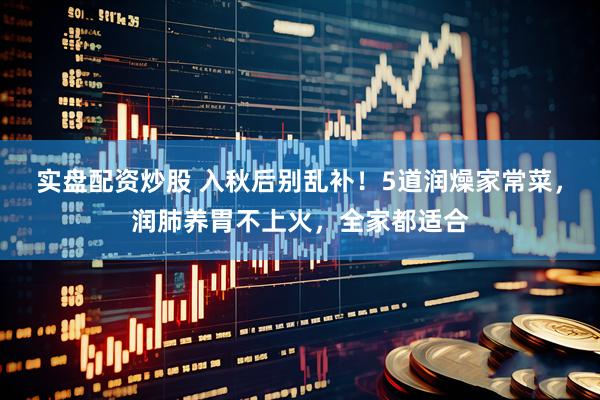 实盘配资炒股 入秋后别乱补！5道润燥家常菜，润肺养胃不上火，全家都适合