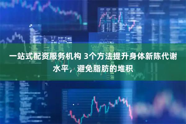 一站式配资服务机构 3个方法提升身体新陈代谢水平，避免脂肪的堆积