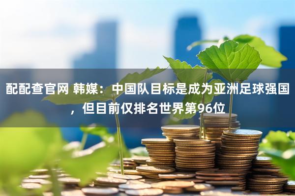 配配查官网 韩媒：中国队目标是成为亚洲足球强国，但目前仅排名世界第96位