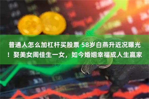 普通人怎么加杠杆买股票 58岁白燕升近况曝光！娶美女周佳生一女，如今婚姻幸福成人生赢家